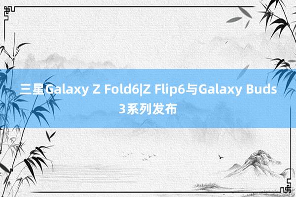 三星Galaxy Z Fold6|Z Flip6与Galaxy Buds3系列发布