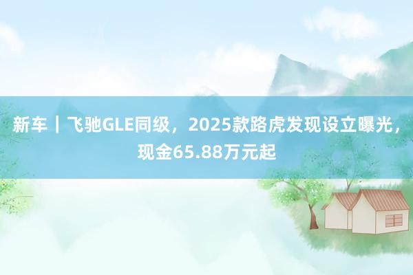 新车｜飞驰GLE同级，2025款路虎发现设立曝光，现金65.88万元起