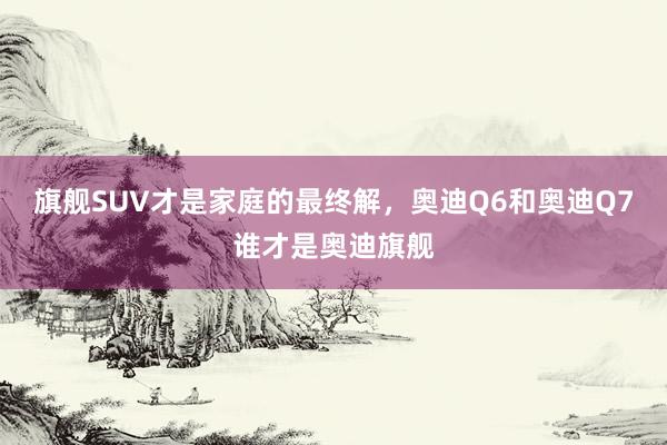 旗舰SUV才是家庭的最终解，奥迪Q6和奥迪Q7谁才是奥迪旗舰