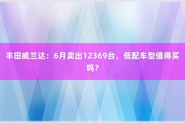 丰田威兰达：6月卖出12369台，低配车型值得买吗？