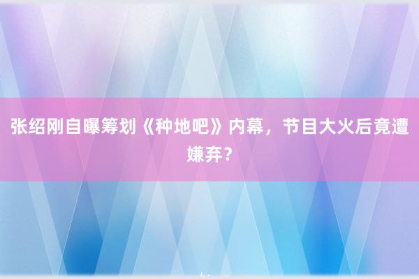 张绍刚自曝筹划《种地吧》内幕，节目大火后竟遭嫌弃？