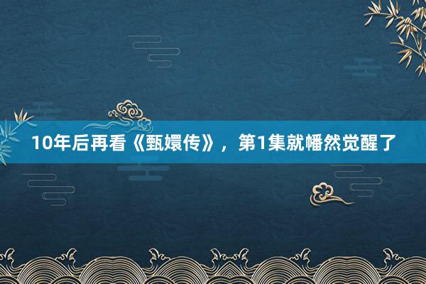 10年后再看《甄嬛传》，第1集就幡然觉醒了