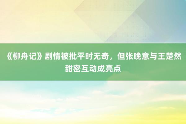 《柳舟记》剧情被批平时无奇，但张晚意与王楚然甜密互动成亮点