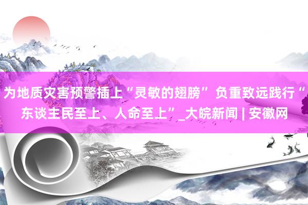 为地质灾害预警插上“灵敏的翅膀” 负重致远践行“东谈主民至上、人命至上”_大皖新闻 | 安徽网