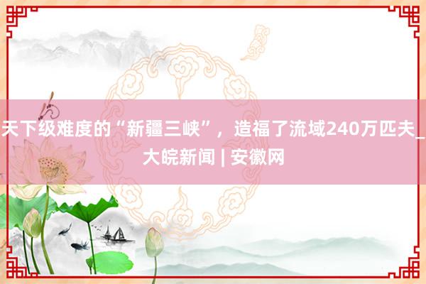 天下级难度的“新疆三峡”，造福了流域240万匹夫_大皖新闻 | 安徽网