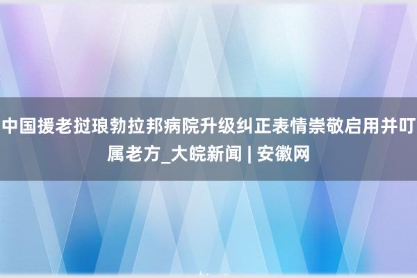 中国援老挝琅勃拉邦病院升级纠正表情崇敬启用并叮属老方_大皖新闻 | 安徽网