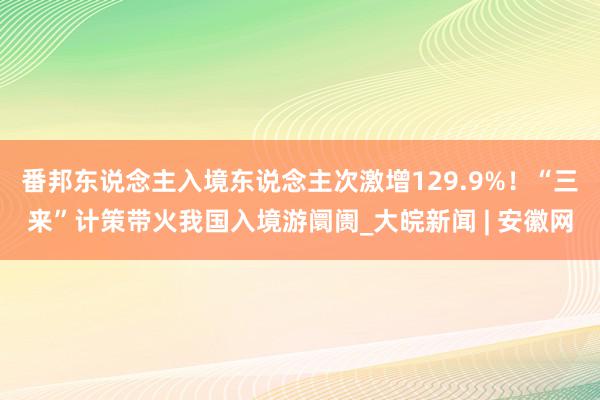 番邦东说念主入境东说念主次激增129.9%！“三来”计策带火我国入境游阛阓_大皖新闻 | 安徽网