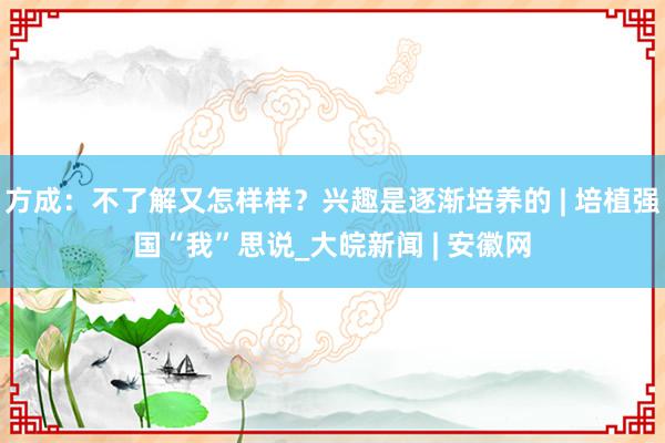 方成：不了解又怎样样？兴趣是逐渐培养的 | 培植强国“我”思说_大皖新闻 | 安徽网