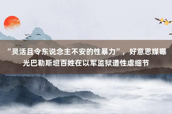 “灵活且令东说念主不安的性暴力”，好意思媒曝光巴勒斯坦百姓在以军监狱遭性虐细节