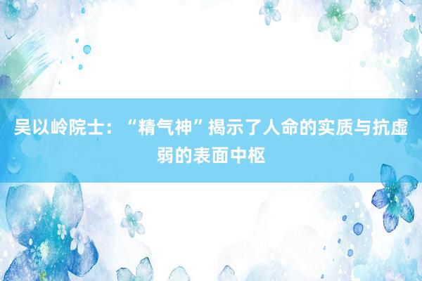 吴以岭院士：“精气神”揭示了人命的实质与抗虚弱的表面中枢