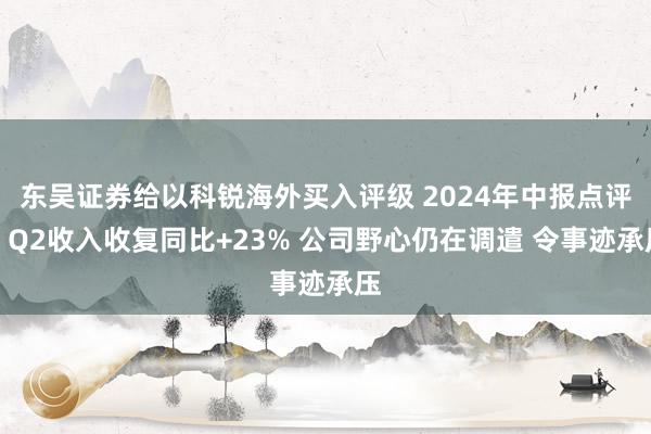 东吴证券给以科锐海外买入评级 2024年中报点评：Q2收入收复同比+23% 公司野心仍在调遣 令事迹承压