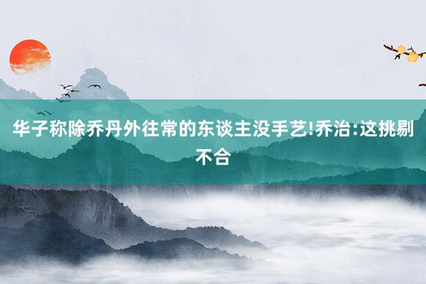 华子称除乔丹外往常的东谈主没手艺!乔治:这挑剔不合