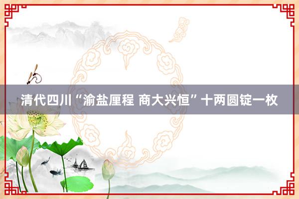 清代四川“渝盐厘程 商大兴恒”十两圆锭一枚