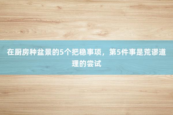 在厨房种盆景的5个把稳事项，第5件事是荒谬道理的尝试