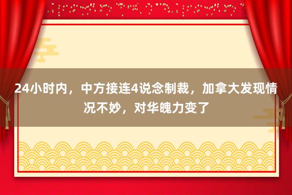 24小时内，中方接连4说念制裁，加拿大发现情况不妙，对华魄力变了