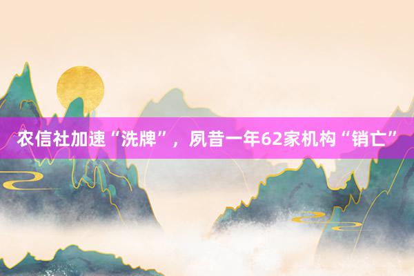 农信社加速“洗牌”，夙昔一年62家机构“销亡”