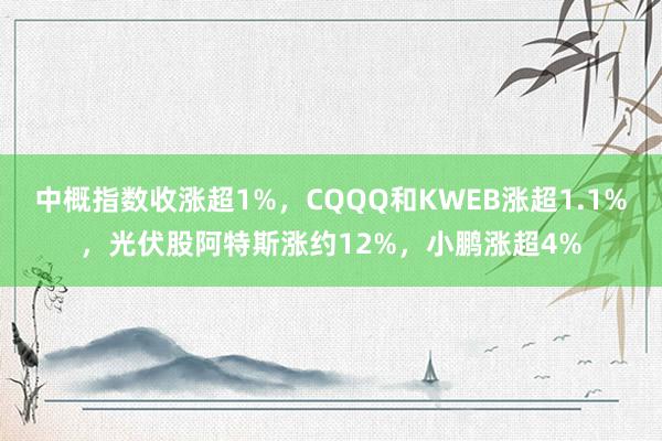 中概指数收涨超1%，CQQQ和KWEB涨超1.1%，光伏股阿特斯涨约12%，小鹏涨超4%