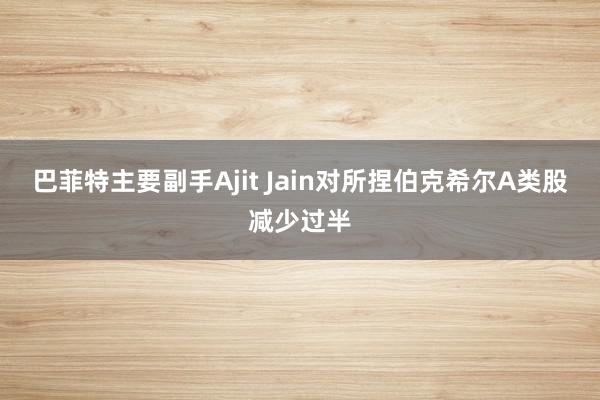 巴菲特主要副手Ajit Jain对所捏伯克希尔A类股减少过半