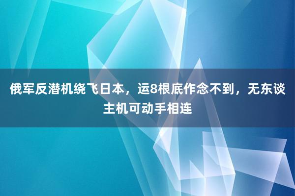 俄军反潜机绕飞日本，运8根底作念不到，无东谈主机可动手相连