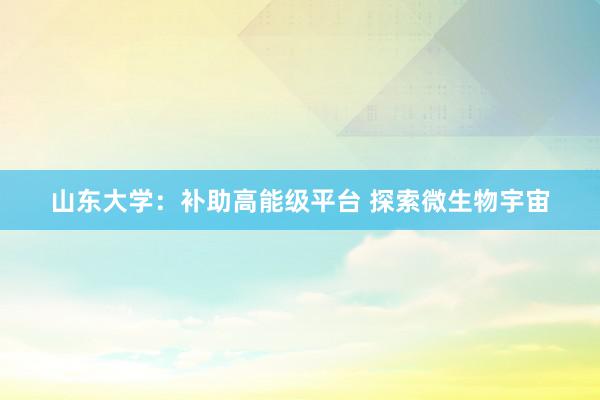 山东大学：补助高能级平台 探索微生物宇宙