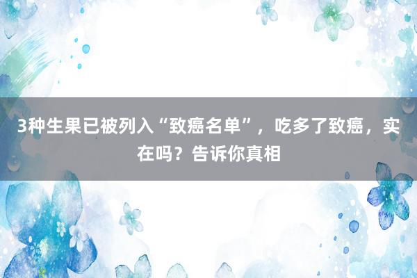 3种生果已被列入“致癌名单”，吃多了致癌，实在吗？告诉你真相