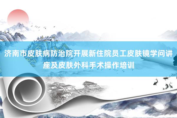 济南市皮肤病防治院开展新住院员工皮肤镜学问讲座及皮肤外科手术操作培训