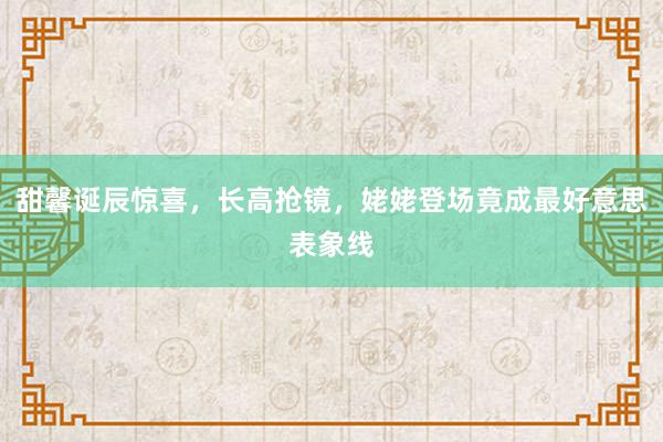 甜馨诞辰惊喜，长高抢镜，姥姥登场竟成最好意思表象线