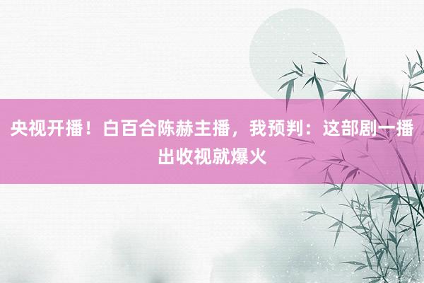 央视开播！白百合陈赫主播，我预判：这部剧一播出收视就爆火