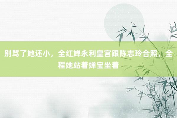 别骂了她还小，全红婵永利皇宫跟陈志玲合照，全程她站着婵宝坐着