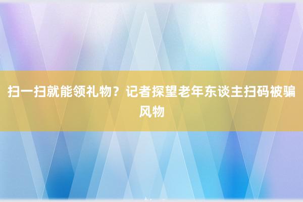 扫一扫就能领礼物？记者探望老年东谈主扫码被骗风物