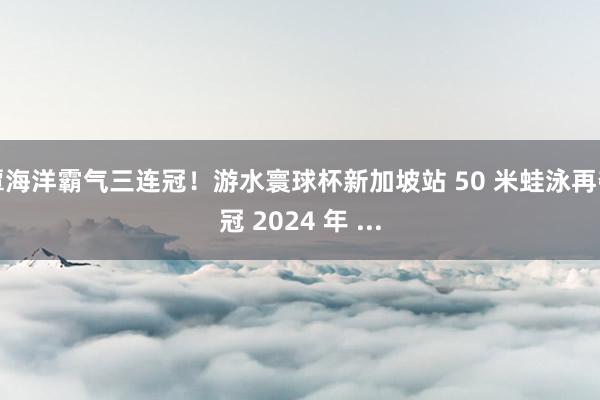 覃海洋霸气三连冠！游水寰球杯新加坡站 50 米蛙泳再夺冠 2024 年 ...