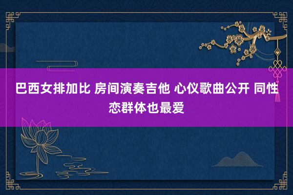 巴西女排加比 房间演奏吉他 心仪歌曲公开 同性恋群体也最爱