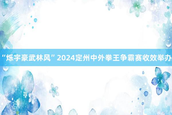 “烁宇豪武林风”2024定州中外拳王争霸赛收效举办