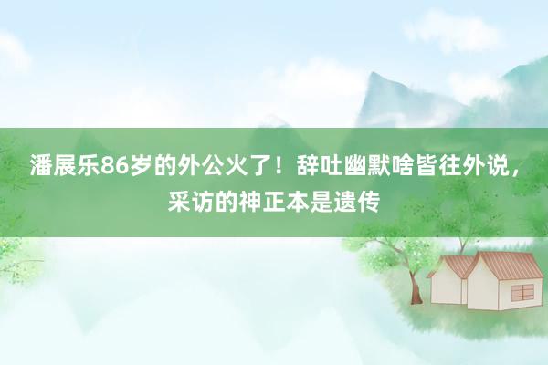 潘展乐86岁的外公火了！辞吐幽默啥皆往外说，采访的神正本是遗传