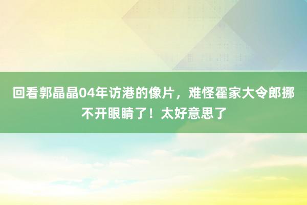 回看郭晶晶04年访港的像片，难怪霍家大令郎挪不开眼睛了！太好意思了