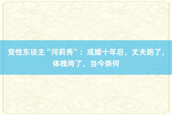 变性东谈主“河莉秀”：成婚十年后，丈夫跑了，体魄垮了，当今奈何