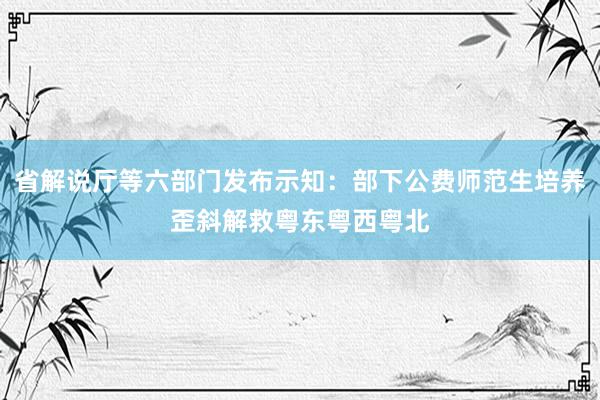 省解说厅等六部门发布示知：部下公费师范生培养歪斜解救粤东粤西粤北