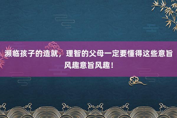 濒临孩子的造就，理智的父母一定要懂得这些意旨风趣意旨风趣！