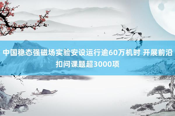 中国稳态强磁场实验安设运行逾60万机时 开展前沿扣问课题超3000项