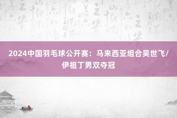 2024中国羽毛球公开赛：马来西亚组合吴世飞/伊祖丁男双夺冠